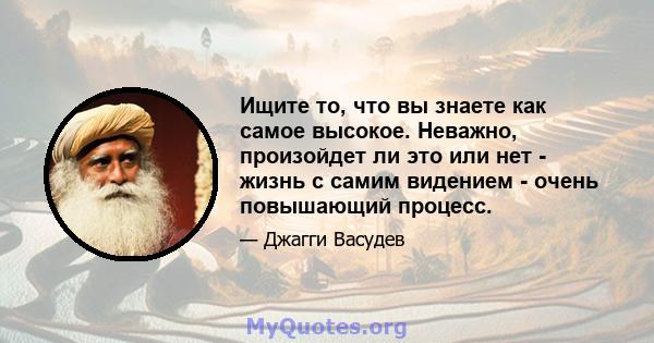 Ищите то, что вы знаете как самое высокое. Неважно, произойдет ли это или нет - жизнь с самим видением - очень повышающий процесс.