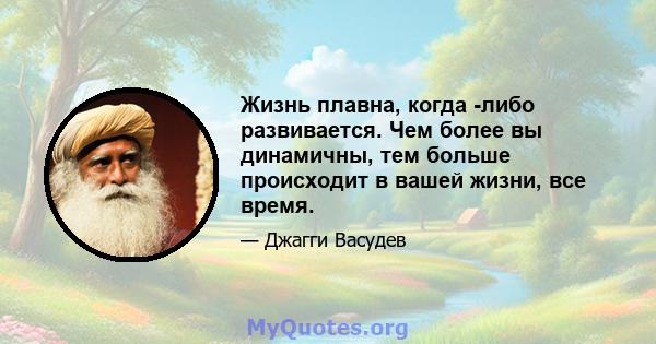 Жизнь плавна, когда -либо развивается. Чем более вы динамичны, тем больше происходит в вашей жизни, все время.