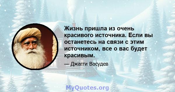 Жизнь пришла из очень красивого источника. Если вы останетесь на связи с этим источником, все о вас будет красивым.