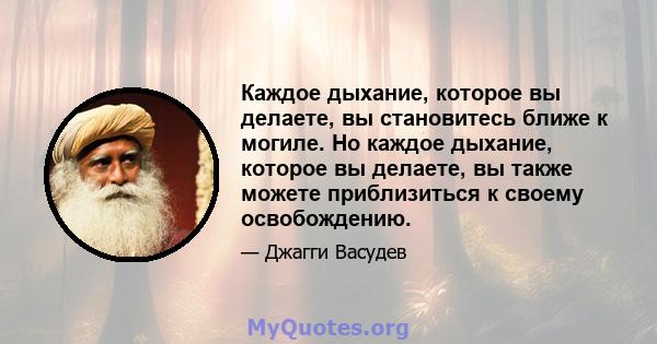 Каждое дыхание, которое вы делаете, вы становитесь ближе к могиле. Но каждое дыхание, которое вы делаете, вы также можете приблизиться к своему освобождению.