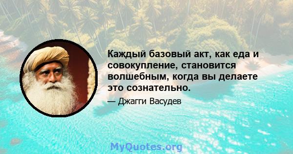 Каждый базовый акт, как еда и совокупление, становится волшебным, когда вы делаете это сознательно.