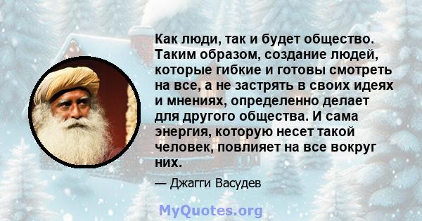 Как люди, так и будет общество. Таким образом, создание людей, которые гибкие и готовы смотреть на все, а не застрять в своих идеях и мнениях, определенно делает для другого общества. И сама энергия, которую несет такой 