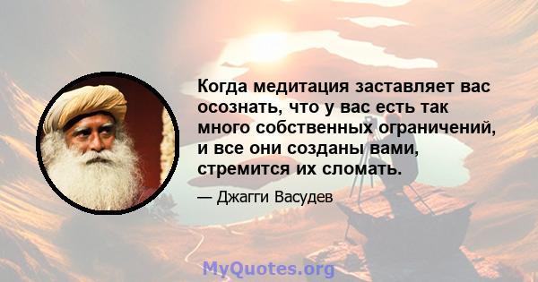 Когда медитация заставляет вас осознать, что у вас есть так много собственных ограничений, и все они созданы вами, стремится их сломать.