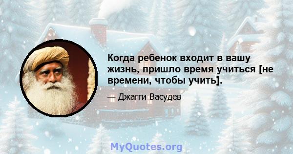 Когда ребенок входит в вашу жизнь, пришло время учиться [не времени, чтобы учить].