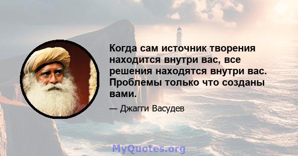 Когда сам источник творения находится внутри вас, все решения находятся внутри вас. Проблемы только что созданы вами.