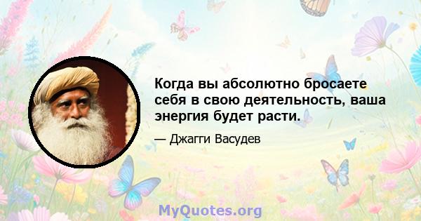 Когда вы абсолютно бросаете себя в свою деятельность, ваша энергия будет расти.