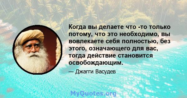 Когда вы делаете что -то только потому, что это необходимо, вы вовлекаете себя полностью, без этого, означающего для вас, тогда действие становится освобождающим.