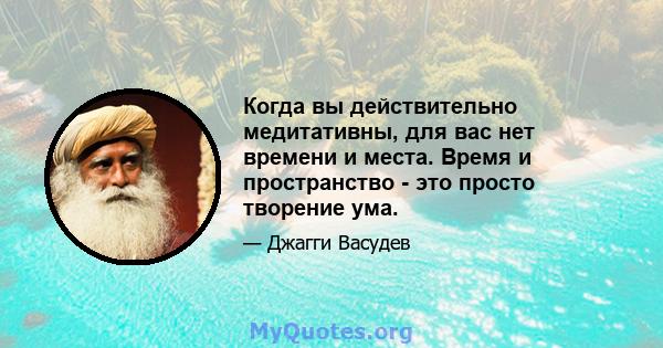 Когда вы действительно медитативны, для вас нет времени и места. Время и пространство - это просто творение ума.