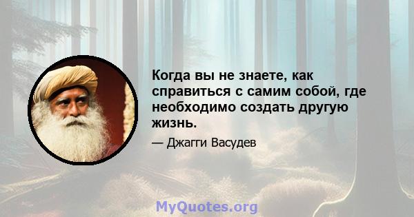 Когда вы не знаете, как справиться с самим собой, где необходимо создать другую жизнь.