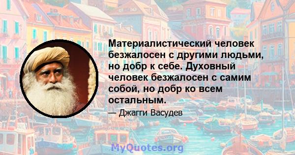 Материалистический человек безжалосен с другими людьми, но добр к себе. Духовный человек безжалосен с самим собой, но добр ко всем остальным.