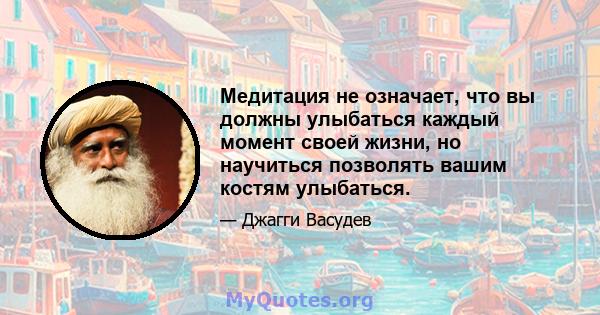 Медитация не означает, что вы должны улыбаться каждый момент своей жизни, но научиться позволять вашим костям улыбаться.