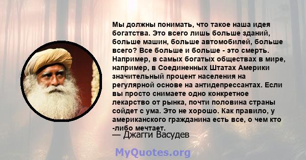 Мы должны понимать, что такое наша идея богатства. Это всего лишь больше зданий, больше машин, больше автомобилей, больше всего? Все больше и больше - это смерть. Например, в самых богатых обществах в мире, например, в