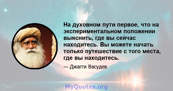 На духовном пути первое, что на экспериментальном положении выяснить, где вы сейчас находитесь. Вы можете начать только путешествие с того места, где вы находитесь.