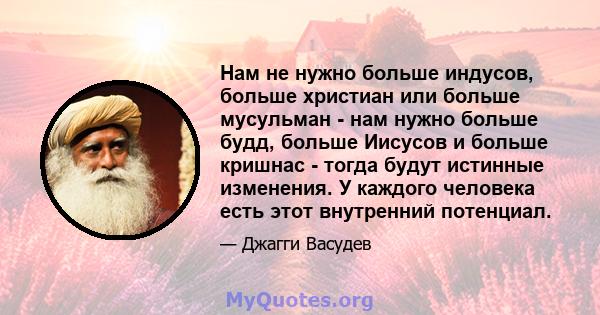 Нам не нужно больше индусов, больше христиан или больше мусульман - нам нужно больше будд, больше Иисусов и больше кришнас - тогда будут истинные изменения. У каждого человека есть этот внутренний потенциал.