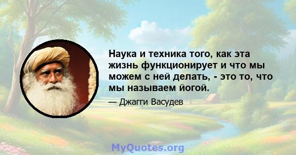 Наука и техника того, как эта жизнь функционирует и что мы можем с ней делать, - это то, что мы называем йогой.