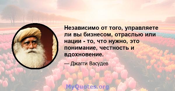 Независимо от того, управляете ли вы бизнесом, отраслью или нации - то, что нужно, это понимание, честность и вдохновение.