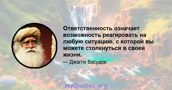 Ответственность означает возможность реагировать на любую ситуацию, с которой вы можете столкнуться в своей жизни.