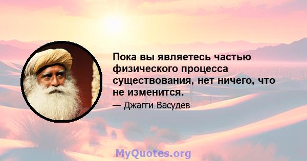 Пока вы являетесь частью физического процесса существования, нет ничего, что не изменится.