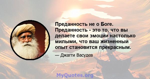 Преданность не о Боге. Преданность - это то, что вы делаете свои эмоции настолько милыми, что ваш жизненный опыт становится прекрасным.