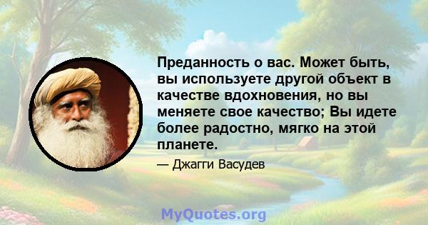 Преданность о вас. Может быть, вы используете другой объект в качестве вдохновения, но вы меняете свое качество; Вы идете более радостно, мягко на этой планете.