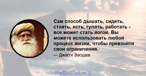 Сам способ дышать, сидеть, стоять, есть, гулять, работать - все может стать йогой. Вы можете использовать любой процесс жизни, чтобы превзойти свои ограничения.