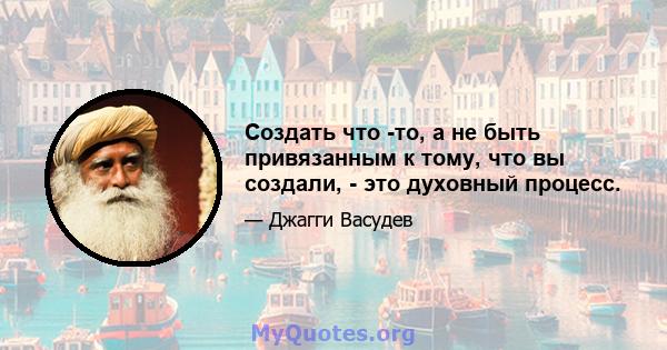 Создать что -то, а не быть привязанным к тому, что вы создали, - это духовный процесс.