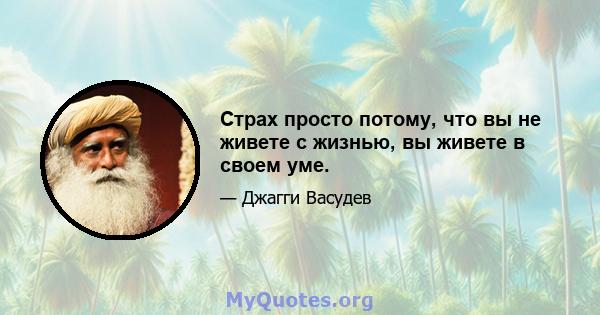 Страх просто потому, что вы не живете с жизнью, вы живете в своем уме.