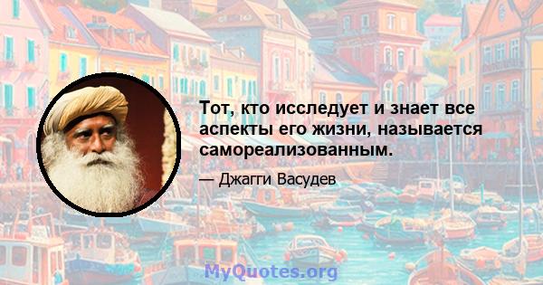 Тот, кто исследует и знает все аспекты его жизни, называется самореализованным.