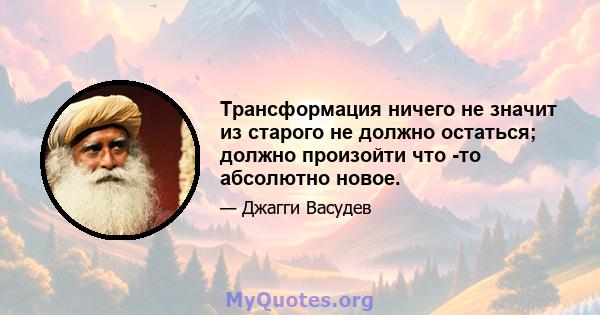 Трансформация ничего не значит из старого не должно остаться; должно произойти что -то абсолютно новое.