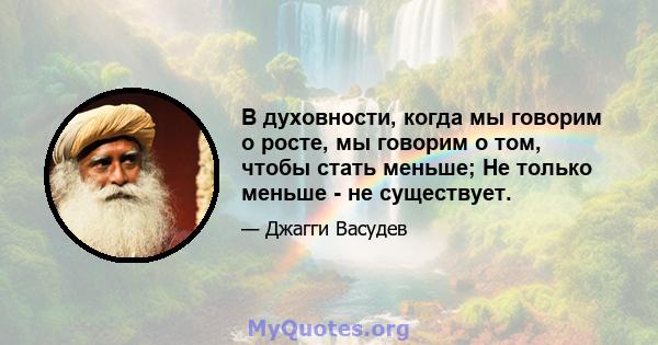 В духовности, когда мы говорим о росте, мы говорим о том, чтобы стать меньше; Не только меньше - не существует.