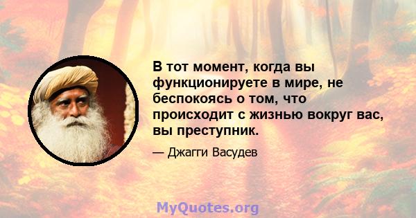 В тот момент, когда вы функционируете в мире, не беспокоясь о том, что происходит с жизнью вокруг вас, вы преступник.