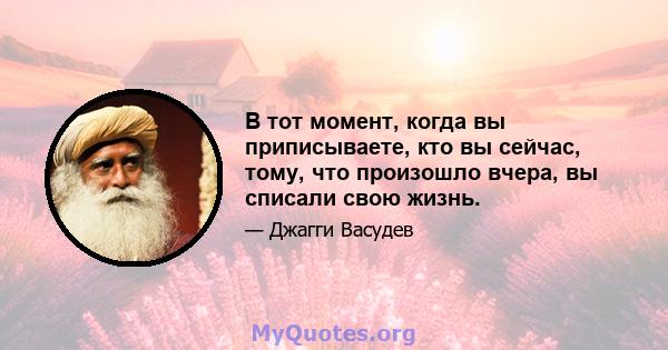 В тот момент, когда вы приписываете, кто вы сейчас, тому, что произошло вчера, вы списали свою жизнь.