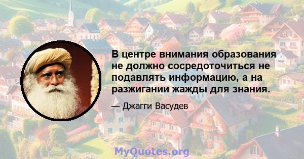 В центре внимания образования не должно сосредоточиться не подавлять информацию, а на разжигании жажды для знания.