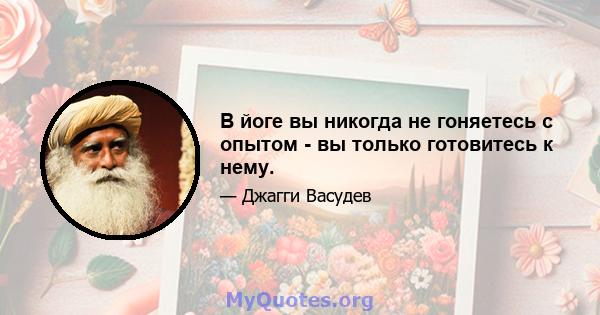 В йоге вы никогда не гоняетесь с опытом - вы только готовитесь к нему.