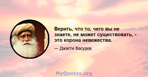 Верить, что то, чего вы не знаете, не может существовать, - это корона невежества.