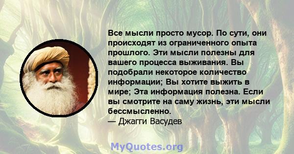 Все мысли просто мусор. По сути, они происходят из ограниченного опыта прошлого. Эти мысли полезны для вашего процесса выживания. Вы подобрали некоторое количество информации; Вы хотите выжить в мире; Эта информация