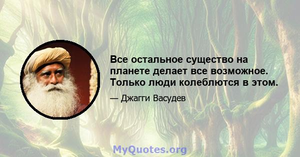 Все остальное существо на планете делает все возможное. Только люди колеблются в этом.