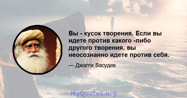 Вы - кусок творения. Если вы идете против какого -либо другого творения, вы неосознанно идете против себя.