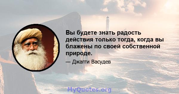 Вы будете знать радость действия только тогда, когда вы блажены по своей собственной природе.