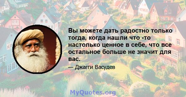 Вы можете дать радостно только тогда, когда нашли что -то настолько ценное в себе, что все остальное больше не значит для вас.