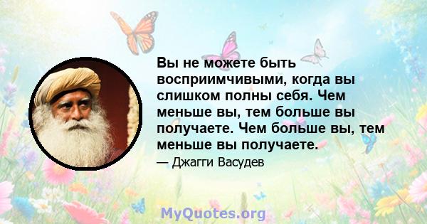 Вы не можете быть восприимчивыми, когда вы слишком полны себя. Чем меньше вы, тем больше вы получаете. Чем больше вы, тем меньше вы получаете.