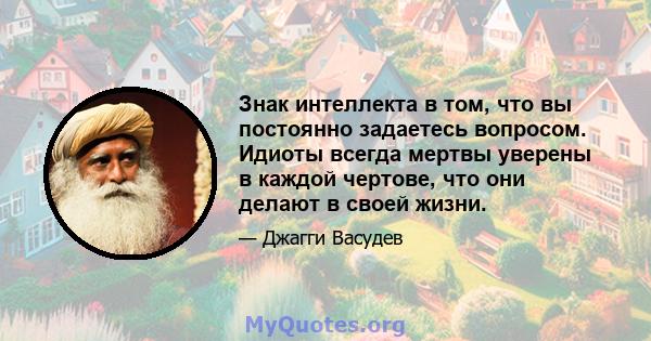 Знак интеллекта в том, что вы постоянно задаетесь вопросом. Идиоты всегда мертвы уверены в каждой чертове, что они делают в своей жизни.