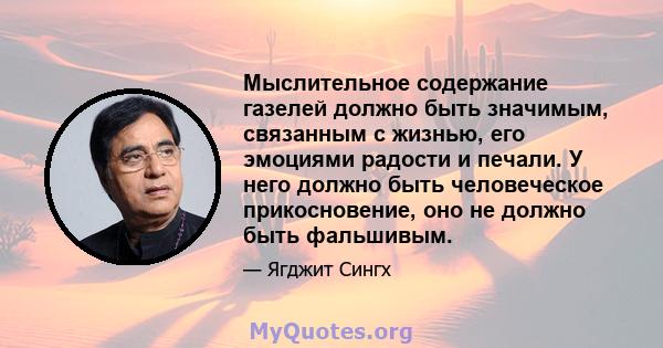 Мыслительное содержание газелей должно быть значимым, связанным с жизнью, его эмоциями радости и печали. У него должно быть человеческое прикосновение, оно не должно быть фальшивым.