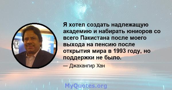 Я хотел создать надлежащую академию и набирать юниоров со всего Пакистана после моего выхода на пенсию после открытия мира в 1993 году, но поддержки не было.