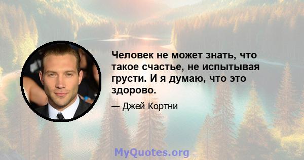 Человек не может знать, что такое счастье, не испытывая грусти. И я думаю, что это здорово.