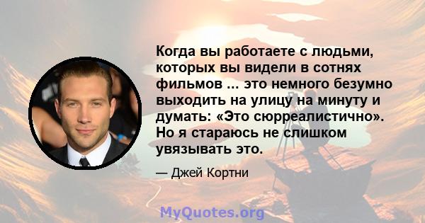 Когда вы работаете с людьми, которых вы видели в сотнях фильмов ... это немного безумно выходить на улицу на минуту и ​​думать: «Это сюрреалистично». Но я стараюсь не слишком увязывать это.