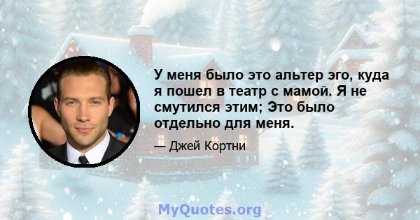 У меня было это альтер эго, куда я пошел в театр с мамой. Я не смутился этим; Это было отдельно для меня.