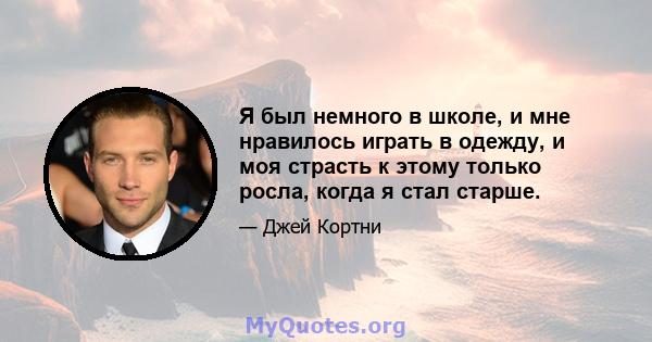 Я был немного в школе, и мне нравилось играть в одежду, и моя страсть к этому только росла, когда я стал старше.