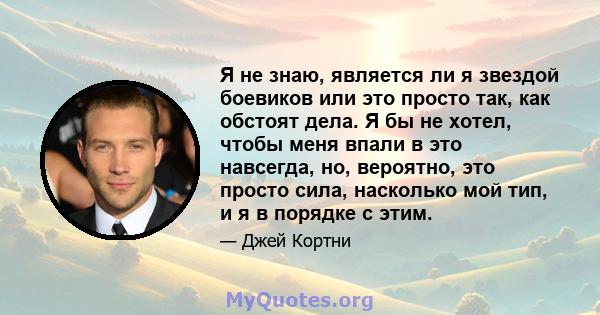 Я не знаю, является ли я звездой боевиков или это просто так, как обстоят дела. Я бы не хотел, чтобы меня впали в это навсегда, но, вероятно, это просто сила, насколько мой тип, и я в порядке с этим.