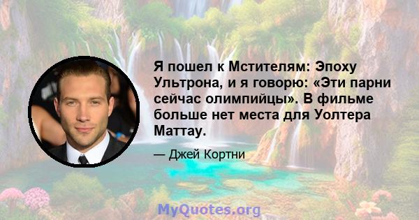 Я пошел к Мстителям: Эпоху Ультрона, и я говорю: «Эти парни сейчас олимпийцы». В фильме больше нет места для Уолтера Маттау.